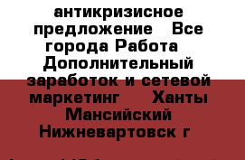 антикризисное предложение - Все города Работа » Дополнительный заработок и сетевой маркетинг   . Ханты-Мансийский,Нижневартовск г.